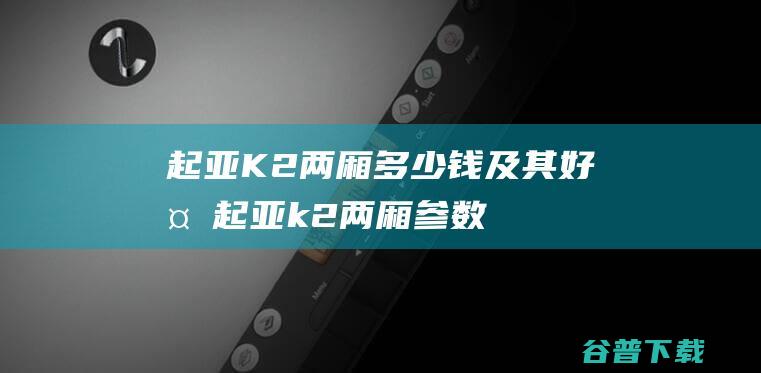 起亚K2两厢多少钱及其好处起亚k2两厢参数