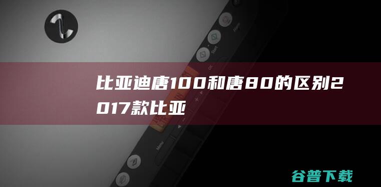 比亚迪唐100和唐80的区别2017款比亚