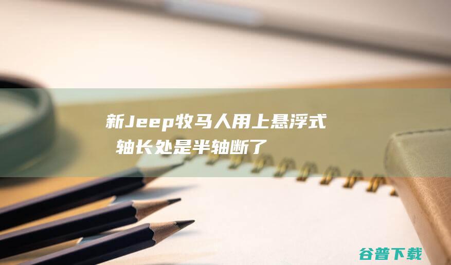 新Jeep牧马人用上悬浮式后轴长处是半轴断了