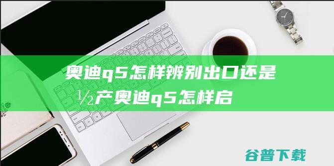 q5怎样辨别出口还是国产q5怎样启