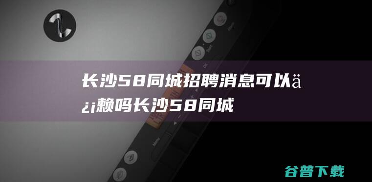 长沙58同城招聘消息可以信赖吗 (长沙58同城招聘网最新招聘信息)