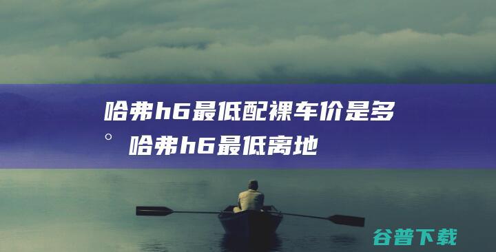 哈弗h6最低配裸车价是多少 (哈弗h6最低离地间隙多少)