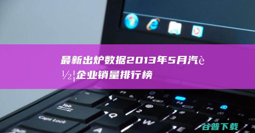 最新出炉数据 2013年5月汽车企业销量排行榜前十名 (最新出炉数据分析)