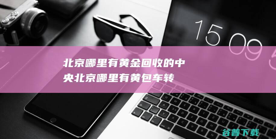 北京哪里有黄金回收的中央北京哪里有黄包车转