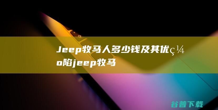 Jeep牧马人多少钱及其优缺陷 (jeep牧马人2024款)