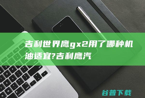 吉利鹰gx2用了哪种机油适宜?吉利鹰汽