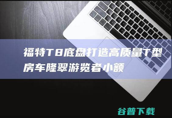 福特T8底盘打造高质量T型房车隆翠游览者小额