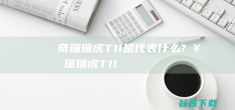 奇瑞瑞虎T11是代表什么? (奇瑞瑞虎T11)