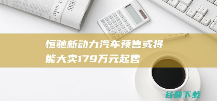 恒驰新动力汽车预售或将能大卖 17.9万元起售 (恒驰新动力汽车图片)