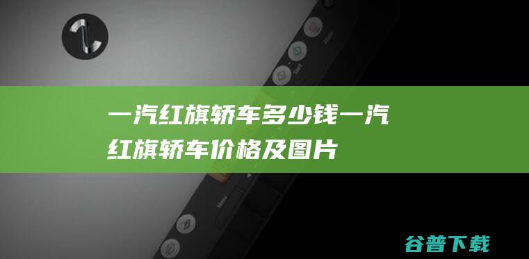 一汽红旗轿车多少钱一汽红旗轿车价格及图片