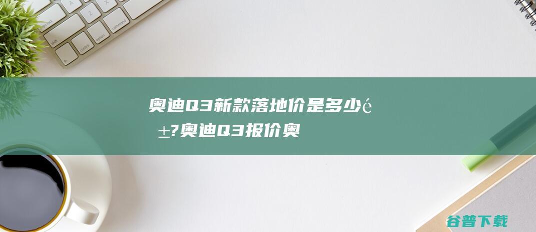 奥迪Q3新款落地价是多少钱?奥迪Q3报价 (奥迪q3新款价格2024款多少钱)