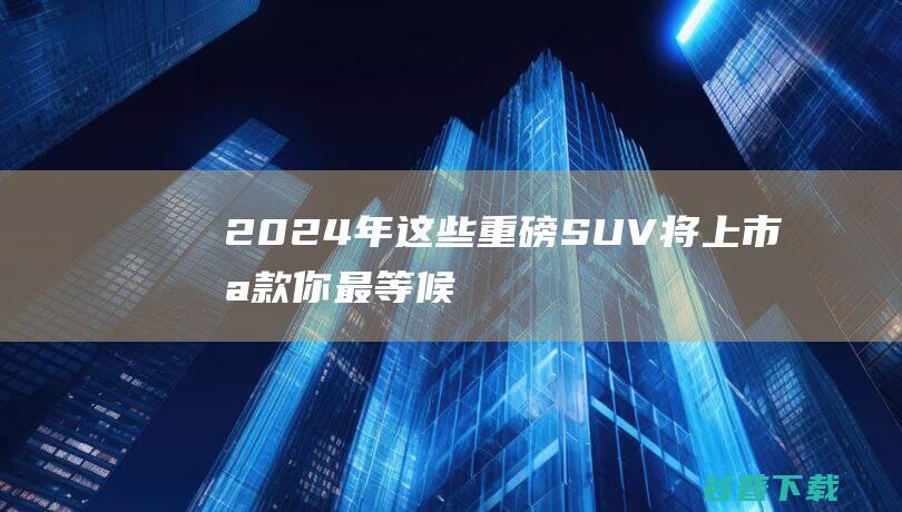 2024年这些重磅SUV将上市哪款你最等候