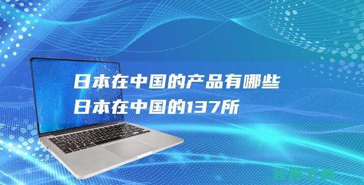 日本在中国的产品有哪些日本在中国的137所