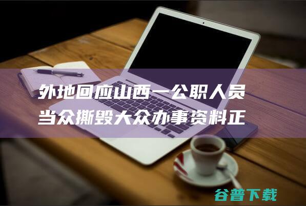 外地回应 山西一公职人员当众撕毁大众办事资料 正在考查 高度注重 (外地回应山西防疫政策)