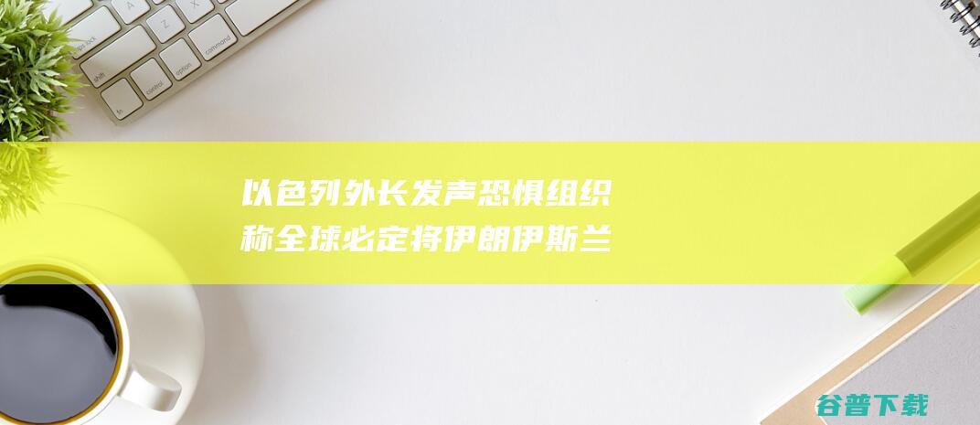 以色列外长发声恐惧组织称全球必定将伊朗伊斯兰