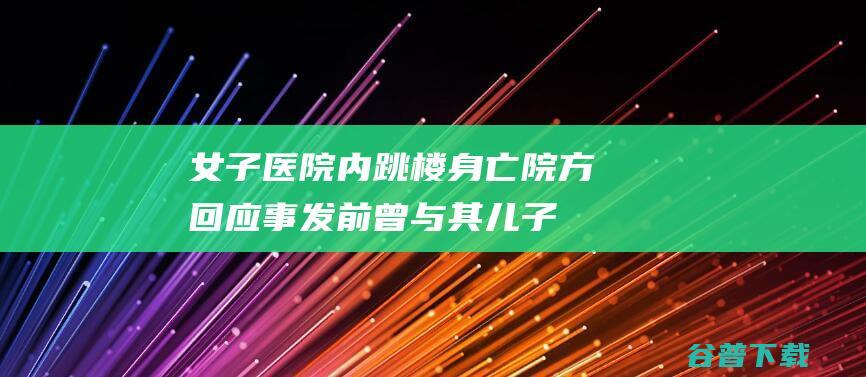 女子医院内跳楼身亡院方回应事发前曾与其儿子