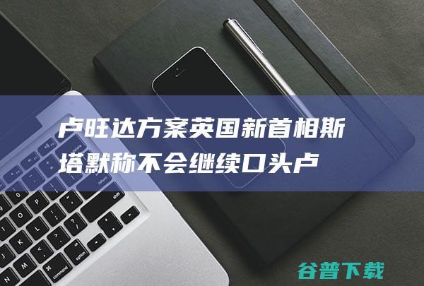 卢旺达方案 英国新首相斯塔默称不会继续口头 (卢旺达计划)