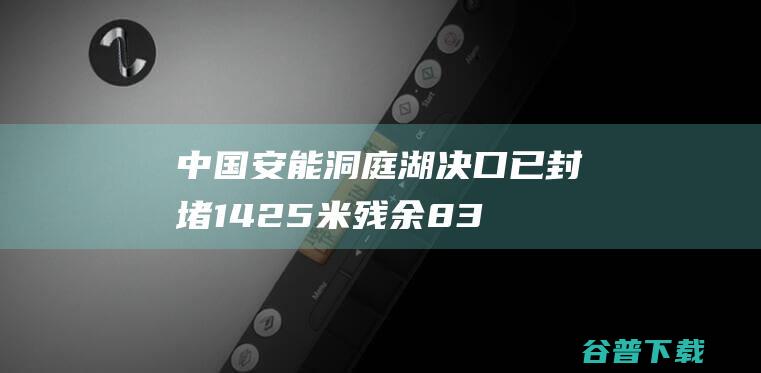 中国安能洞庭湖决口已封堵1425米残余83