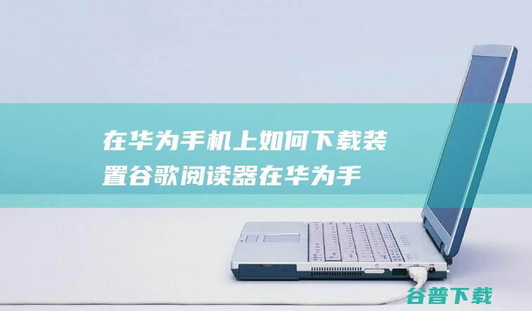 在华为手机上如何下载装置谷歌阅读器 (在华为手机上怎么取消apple的自动扣费)