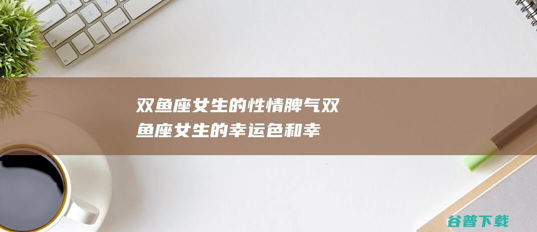 双鱼座女生的性情脾气 (双鱼座女生的幸运色和幸运数字)