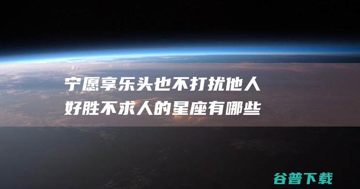 宁愿享乐头也不打扰他人 好胜不求人的星座有哪些 自尊心强 (宁愿 释义)