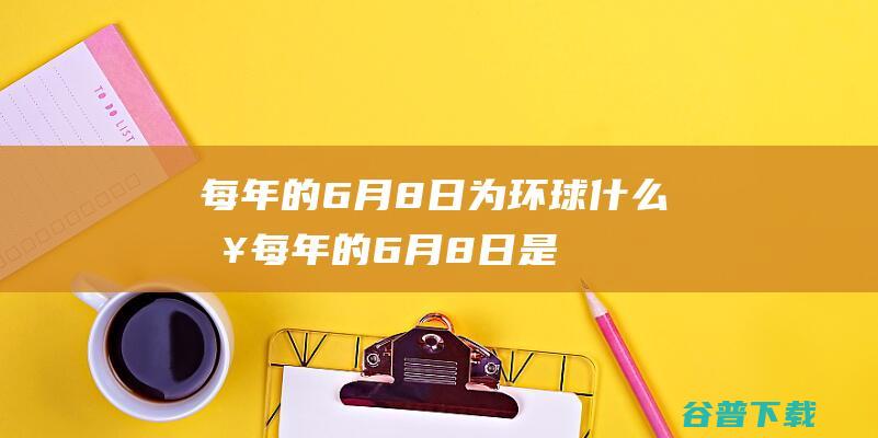 每年的6月8日为环球什么日 (每年的6月8日是世界海洋日)