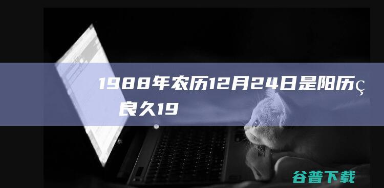 1988年农历12月24日是阳历的良久 (1988年农历阳历表查询)