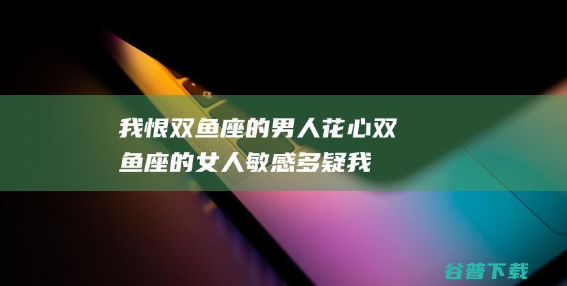 我恨双鱼座的男人花心 双鱼座的女人敏感多疑 (我恨双鱼座的男生)