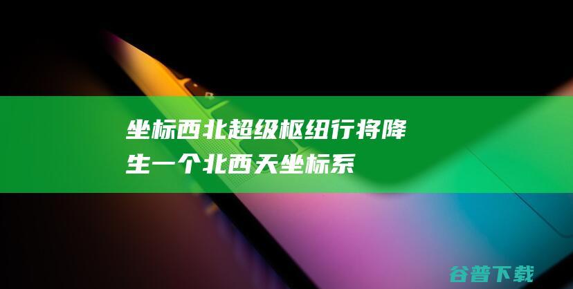 坐标西北超级枢纽行将降生一个北西天坐标系