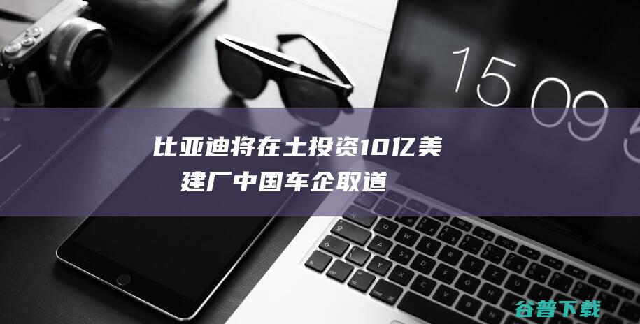 比亚迪将在土投资10亿美元建厂中国车企取道