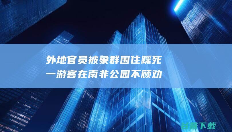 外地官员被象群围住踩死一游客在南非公园不顾劝