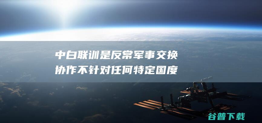 中白联训是反常军事交换协作 不针对任何特定国度 外交部 (中白联合培养就业如何?)