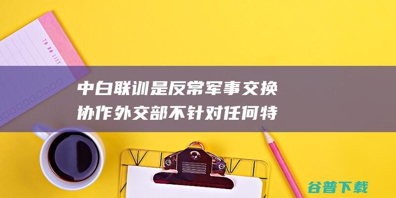 中白联训是反常军事交换协作 外交部 不针对任何特定国度 (中白联合培养是什么意思)