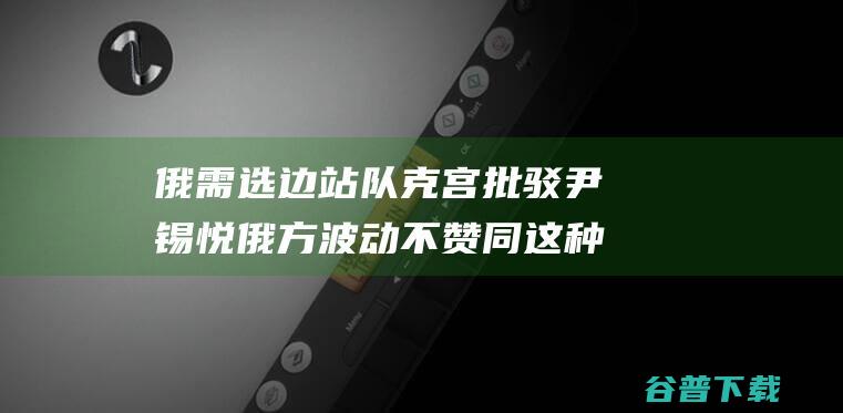 俄需选边站队 克宫批驳尹锡悦 俄方波动不赞同这种做法！ 舆论