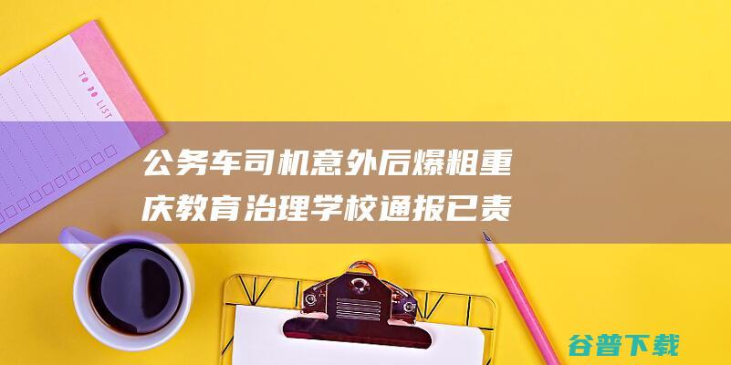 公务车司机意外后爆粗 重庆教育治理学校通报 已责令复职 (公务车司机意义)