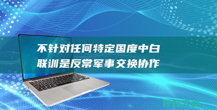 不针对任何特定国度 中白联训是反常军事交换协作 外交部 (不针对任何特点的成语)