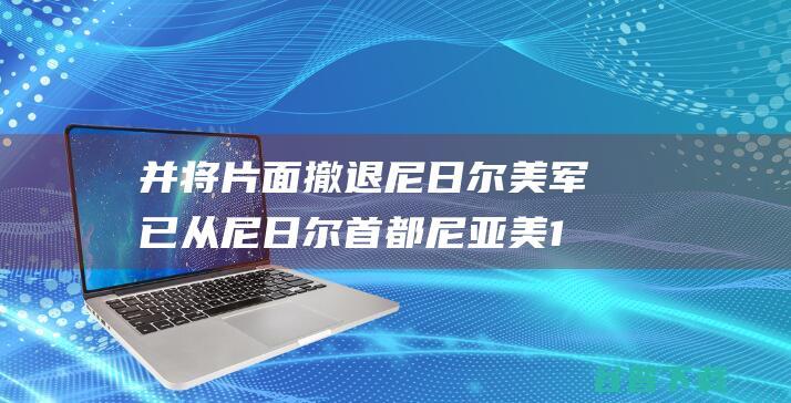 并将片面撤退尼日尔 美军已从尼日尔首都尼亚美101空军基地撤出