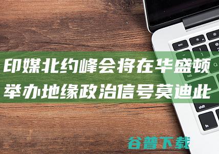 印媒 北约峰会将在华盛顿举办 地缘政治信号 莫迪此时访俄收回 (北约峰会2021)