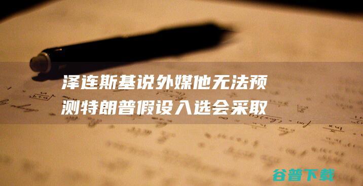 泽连斯基说 外媒 他无法预测特朗普假设入选会采取什么执行 (泽连斯基说外东北还中国)