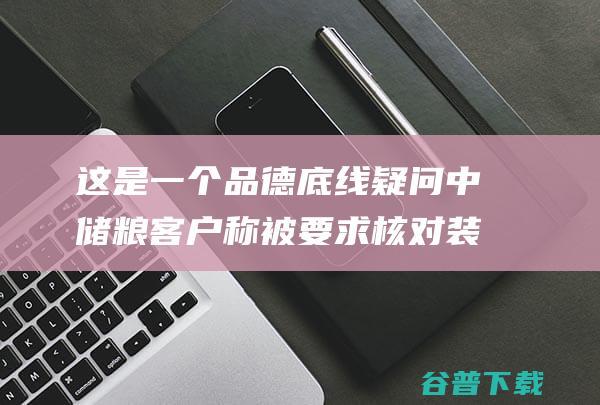 这是一个品德底线疑问 中储粮客户称被要求核对装载记载 业内 (这是一个品德高尚的人)