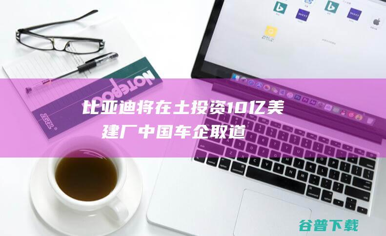 比亚迪将在土投资10亿美元建厂！中国车企取道土耳其进入欧盟 (比亚迪将在土耳其上市)