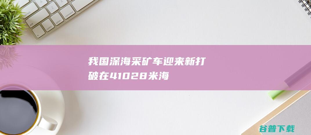 ！我国深海采矿车迎来新打破 在4102.8米海底挖 宝 (我国深海采矿车将千米海试)