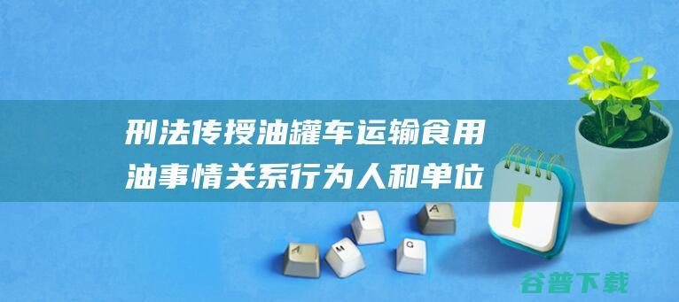 刑法传授 油罐车运输食用油 事情关系行为人和单位或涉嫌刑事立功 (刑法传授油罐犯法吗)