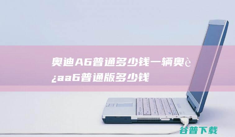 奥迪A6普通多少钱一辆奥迪a6普通版多少钱