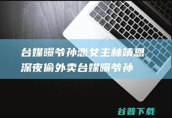 台媒曝爷孙恋女主林靖恩深夜偷外卖 (台媒曝爷孙恋女主林靖恩疯癫)