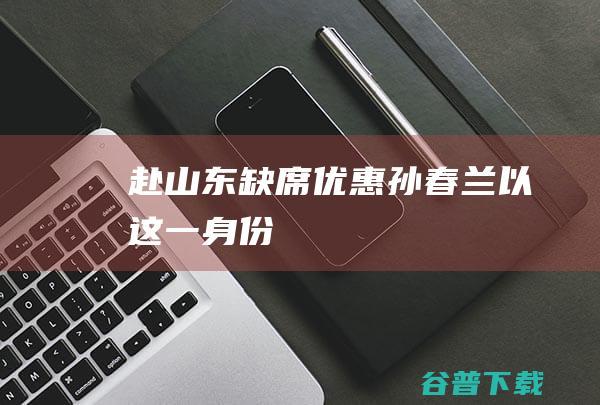 赴山东缺席优惠 孙春兰以这一身份