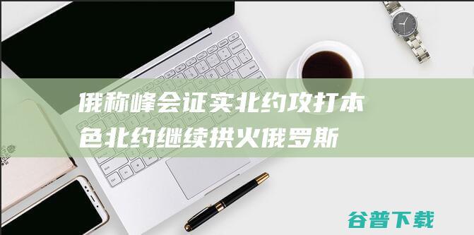 俄称峰会证实北约攻打本色 北约继续拱火 (俄罗斯峰会举办日期)