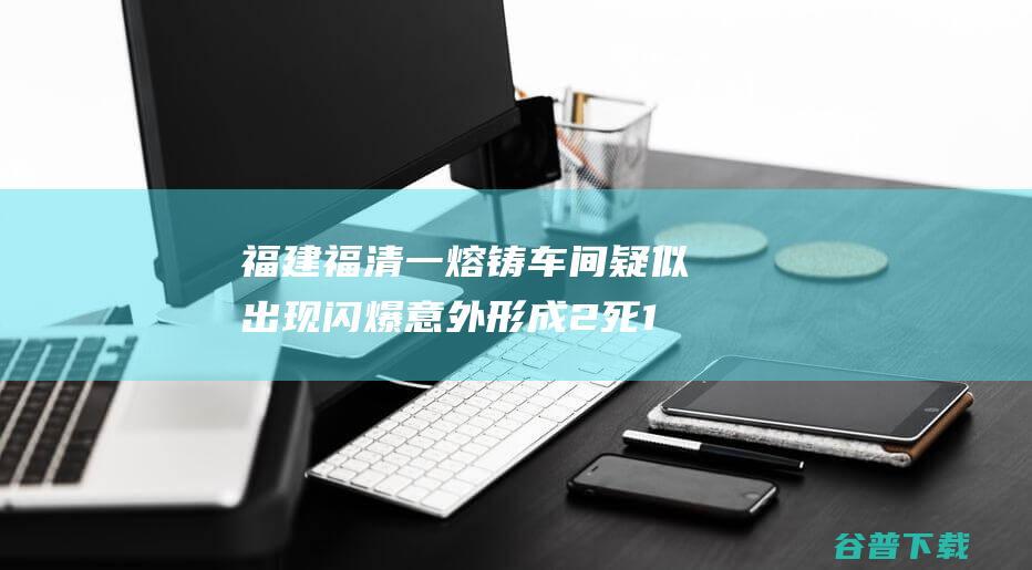 福建福清一熔铸车间疑似出现闪爆意外 形成2死1伤 (福建 福清)