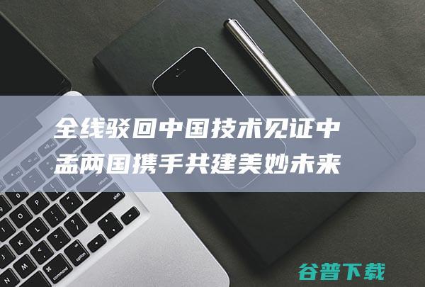 全线驳回中国技术见证中孟两国携手共建美妙未来