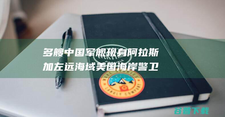 多艘中国军舰现身阿拉斯加左远海域 美国海岸警卫队 (中国的军舰数量已经超过美国)